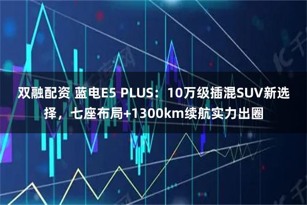 双融配资 蓝电E5 PLUS:10万级插混SUV新选择,七座布局+1300km续航实力出圈