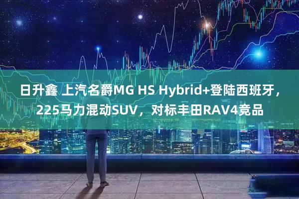 日升鑫 上汽名爵MG HS Hybrid+登陆西班牙,225马力混动SUV,对标丰田RAV4竞品