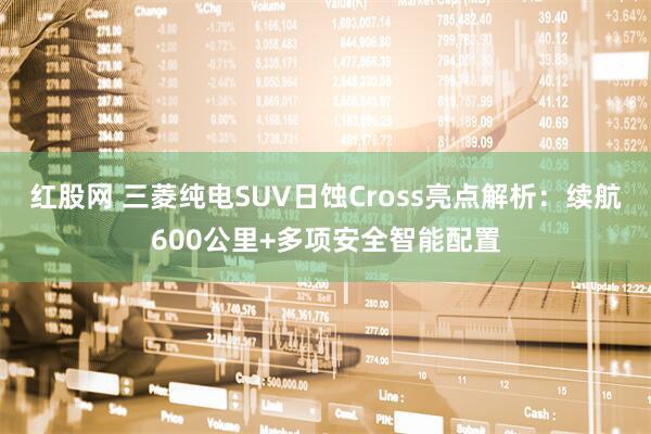 红股网 三菱纯电SUV日蚀Cross亮点解析：续航600公里+多项安全智能配置