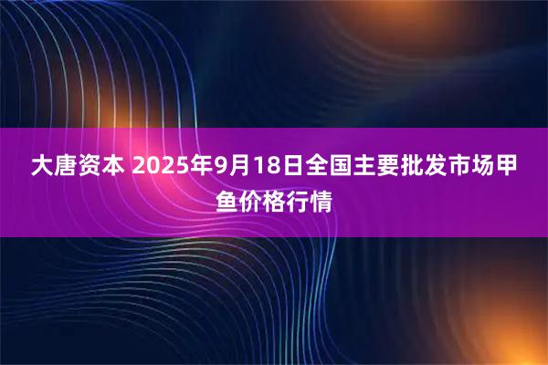 大唐资本 2025年9月18日全国主要批发市场甲鱼价格行情