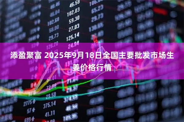 添盈聚富 2025年9月18日全国主要批发市场生姜价格行情