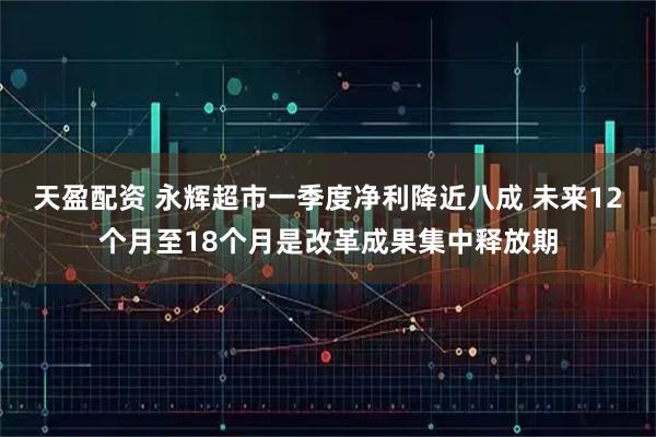 天盈配资 永辉超市一季度净利降近八成 未来12个月至18个月是改革成果集中释放期