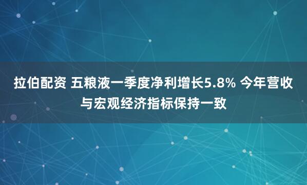 拉伯配资 五粮液一季度净利增长5.8% 今年营收与宏观经济指标保持一致