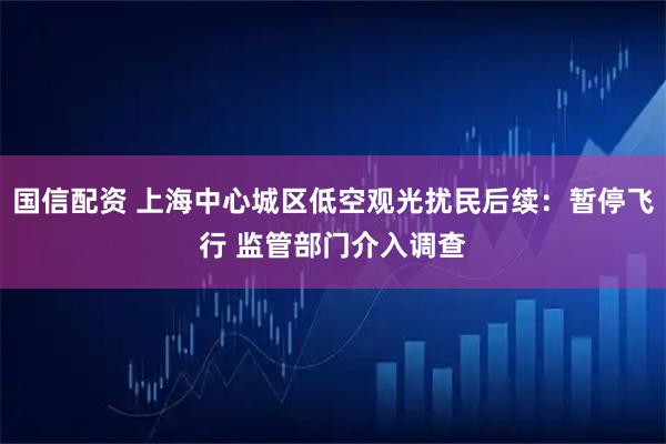 国信配资 上海中心城区低空观光扰民后续:暂停飞行 监管部门介入调查