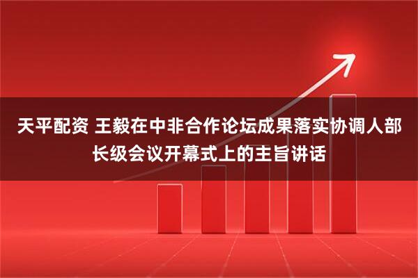 天平配资 王毅在中非合作论坛成果落实协调人部长级会议开幕式上的主旨讲话