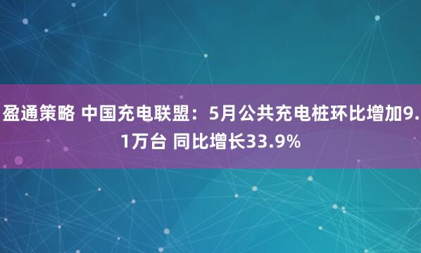 盈通策略 中国充电联盟：5月公共充电桩环比增加9.1万台 同比增长33.9%