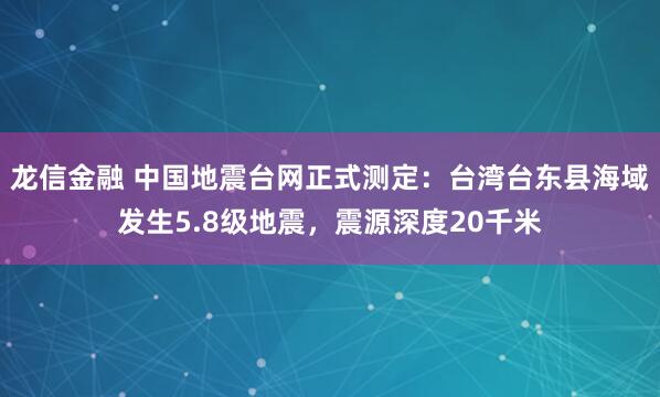 龙信金融 中国地震台网正式测定：台湾台东县海域发生5.8级地震，震源深度20千米