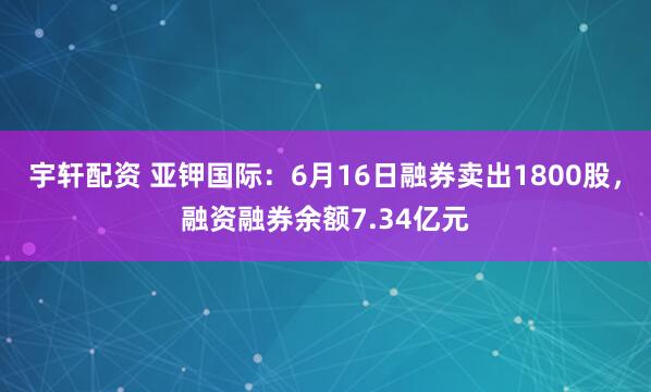 宇轩配资 亚钾国际:6月16日融券卖出1800股,融资融券余额7.34亿元