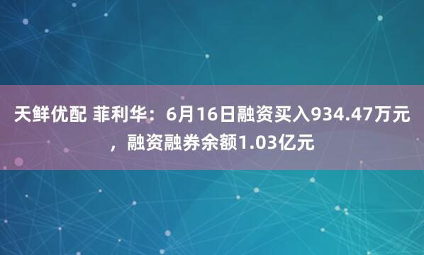 天鲜优配 菲利华：6月16日融资买入934.47万元，融资融券余额1.03亿元
