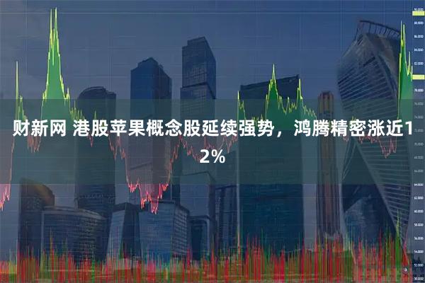 财新网 港股苹果概念股延续强势,鸿腾精密涨近12%