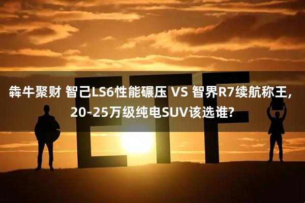 犇牛聚财 智己LS6性能碾压 VS 智界R7续航称王, 20-25万级纯电SUV该选谁?