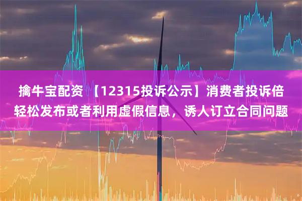 擒牛宝配资 【12315投诉公示】消费者投诉倍轻松发布或者利用虚假信息，诱人订立合同问题