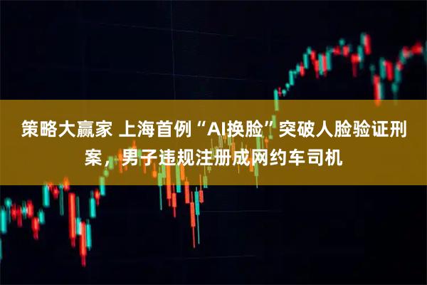 策略大赢家 上海首例“AI换脸”突破人脸验证刑案,男子违规注册成网约车司机