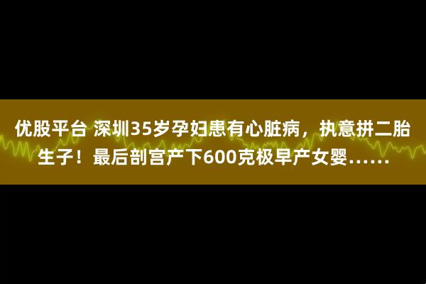 优股平台 深圳35岁孕妇患有心脏病，执意拼二胎生子！最后剖宫产下600克极早产女婴……