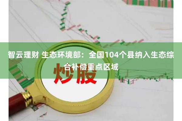 智云理财 生态环境部：全国104个县纳入生态综合补偿重点区域