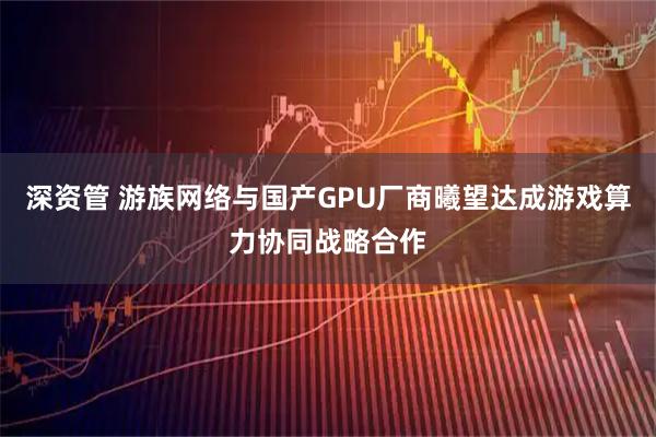 深资管 游族网络与国产GPU厂商曦望达成游戏算力协同战略合作
