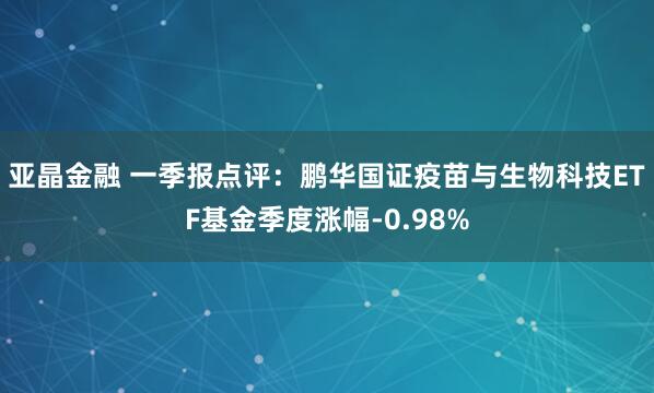 亚晶金融 一季报点评：鹏华国证疫苗与生物科技ETF基金季度涨幅-0.98%
