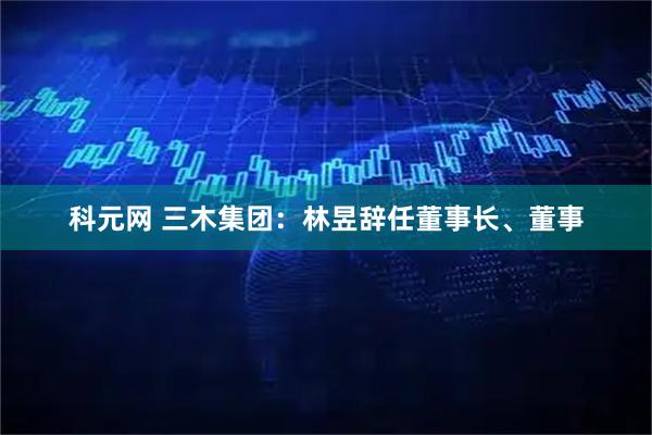 科元网 三木集团：林昱辞任董事长、董事