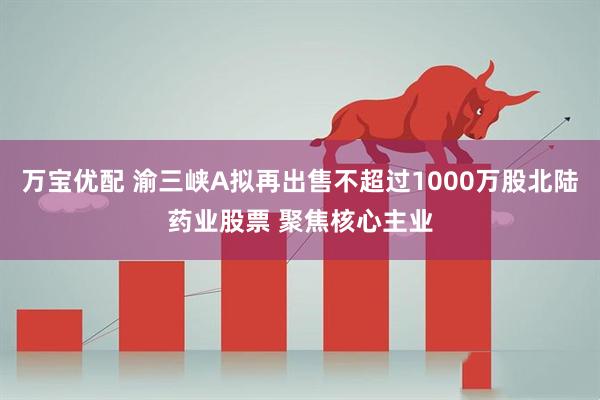 万宝优配 渝三峡A拟再出售不超过1000万股北陆药业股票 聚焦核心主业
