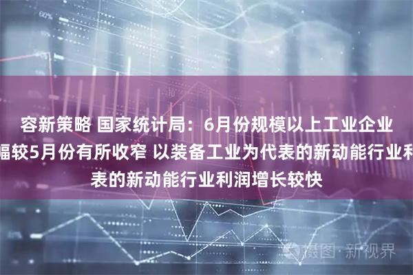 容新策略 国家统计局：6月份规模以上工业企业利润同比降幅较5月份有所收窄 以装备工业为代表的新动能行业利润增长较快