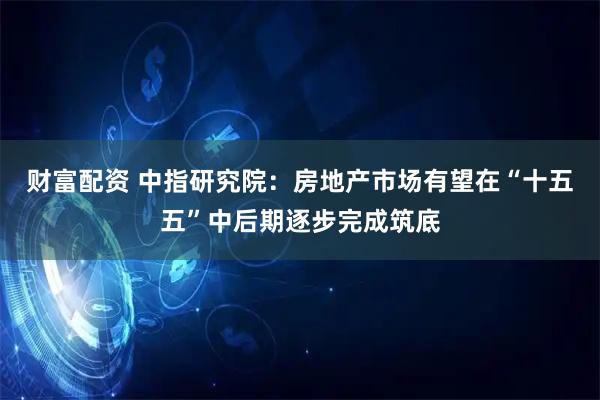 财富配资 中指研究院:房地产市场有望在“十五五”中后期逐步完成筑底