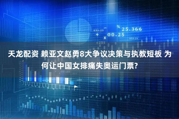 天龙配资 赖亚文赵勇8大争议决策与执教短板 为何让中国女排痛失奥运门票?